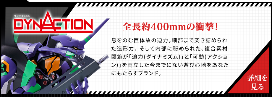 DYNACTION 全長約400mmの衝撃！息をのむ巨体故の迫力。細部まで突き詰められた造形力。 そして内部に秘められた、複合素材関節が「迫力(ダイナミズム)」と「可動(アクション)」を両立した今までにない遊び心地をあなたにもたらすブランド。