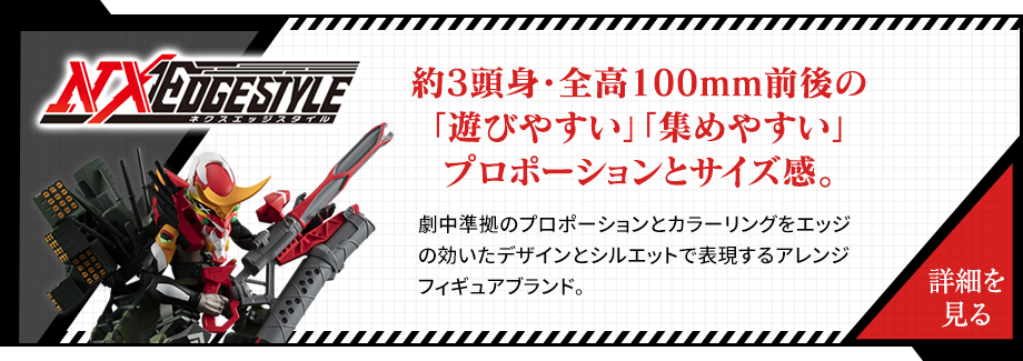 NXEDGESTYLE 約3頭身・前高100mm前後の 「遊びやすい」「集めやすい」 プロポーションとサイズ感。劇中準拠のプロモーションとカラーリングをエッジの効いたデザインとシルエットで表現するアレンジフィギュアブランド。